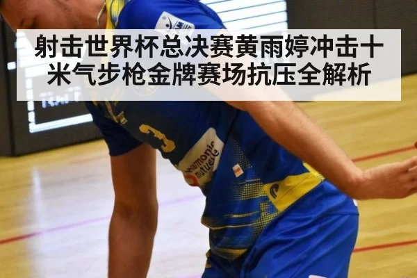 射击世界杯总决赛黄雨婷冲击十米气步枪金牌赛场抗压全解析